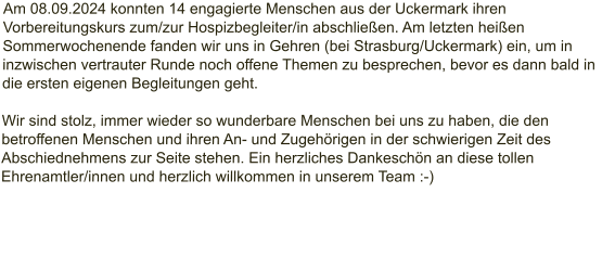 Am 08.09.2024 konnten 14 engagierte Menschen aus der Uckermark ihren Vorbereitungskurs zum/zur Hospizbegleiter/in abschließen. Am letzten heißen Sommerwochenende fanden wir uns in Gehren (bei Strasburg/Uckermark) ein, um in inzwischen vertrauter Runde noch offene Themen zu besprechen, bevor es dann bald in die ersten eigenen Begleitungen geht.  Wir sind stolz, immer wieder so wunderbare Menschen bei uns zu haben, die den betroffenen Menschen und ihren An- und Zugehörigen in der schwierigen Zeit des Abschiednehmens zur Seite stehen. Ein herzliches Dankeschön an diese tollen Ehrenamtler/innen und herzlich willkommen in unserem Team :-)